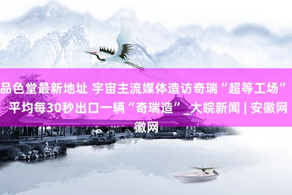 品色堂最新地址 宇宙主流媒体造访奇瑞“超等工场”  平均每30秒出口一辆“奇瑞造”_大皖新闻 | 安徽网