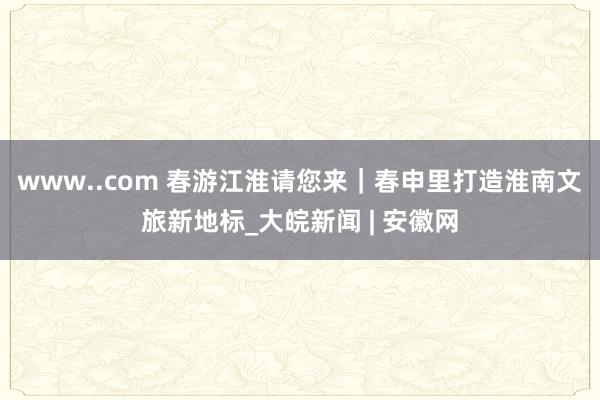 www..com 春游江淮请您来｜春申里打造淮南文旅新地标_大皖新闻 | 安徽网