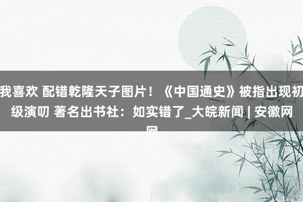 我喜欢 配错乾隆天子图片！《中国通史》被指出现初级演叨 著名出书社：如实错了_大皖新闻 | 安徽网