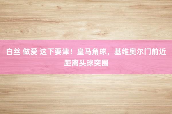 白丝 做爱 这下要津！皇马角球，基维奥尔门前近距离头球突围