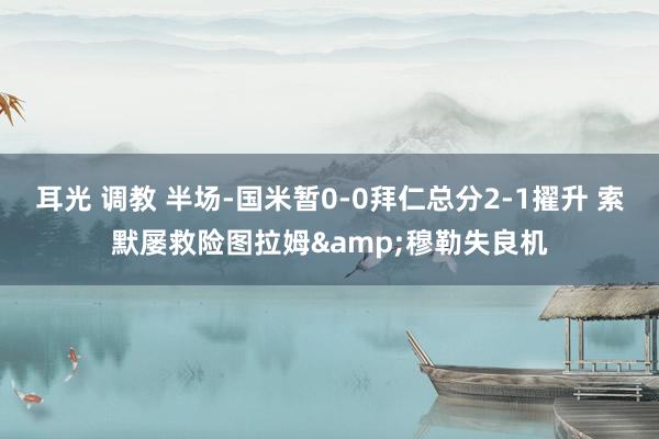 耳光 调教 半场-国米暂0-0拜仁总分2-1擢升 索默屡救险图拉姆&穆勒失良机