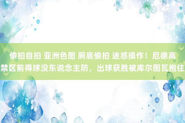 偷拍自拍 亚洲色图 厕底偷拍 迷惑操作！厄德高禁区前得球没东说念主防，出球获胜被库尔图瓦抱住