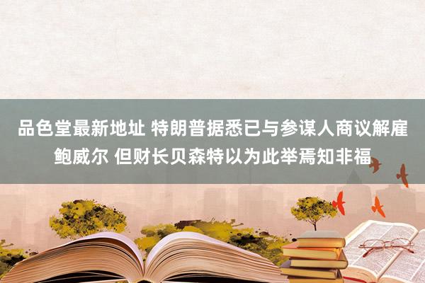 品色堂最新地址 特朗普据悉已与参谋人商议解雇鲍威尔 但财长贝森特以为此举焉知非福