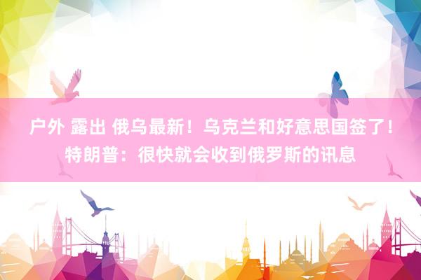 户外 露出 俄乌最新！乌克兰和好意思国签了！特朗普：很快就会收到俄罗斯的讯息
