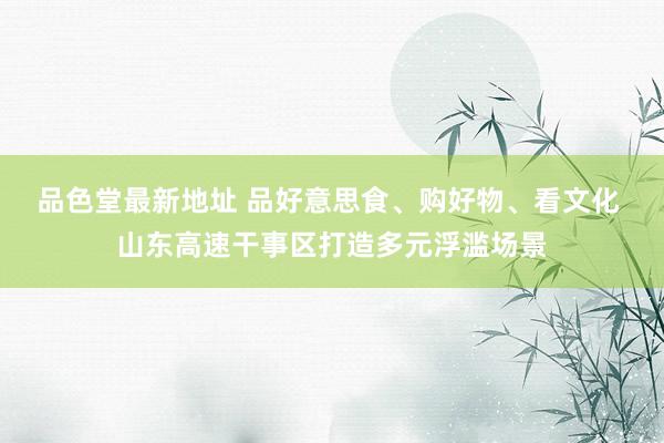 品色堂最新地址 品好意思食、购好物、看文化 山东高速干事区打造多元浮滥场景