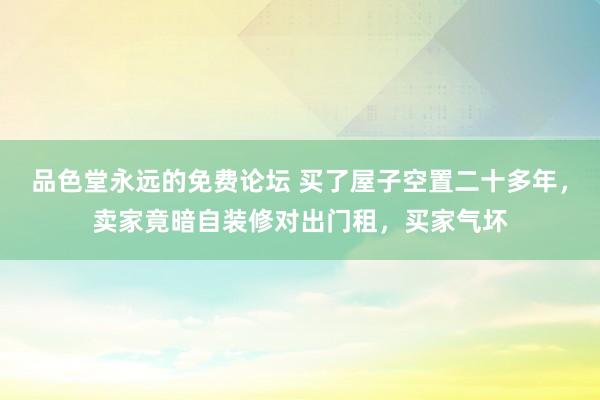 品色堂永远的免费论坛 买了屋子空置二十多年，卖家竟暗自装修对出门租，买家气坏