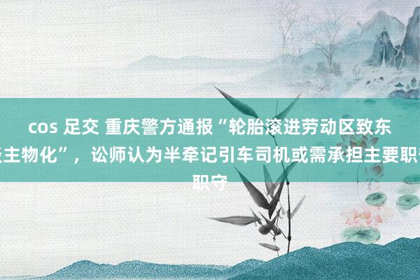 cos 足交 重庆警方通报“轮胎滚进劳动区致东谈主物化”，讼师认为半牵记引车司机或需承担主要职守