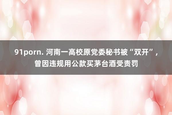 91porn. 河南一高校原党委秘书被“双开”，曾因违规用公款买茅台酒受责罚