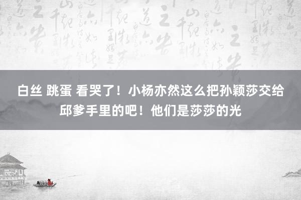 白丝 跳蛋 看哭了！小杨亦然这么把孙颖莎交给邱爹手里的吧！他们是莎莎的光