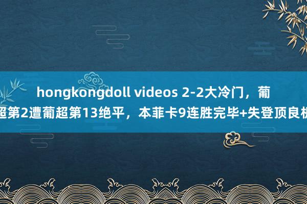 hongkongdoll videos 2-2大冷门，葡超第2遭葡超第13绝平，本菲卡9连胜完毕+失登顶良机