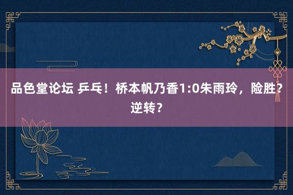 品色堂论坛 乒乓！桥本帆乃香1:0朱雨玲，险胜？逆转？