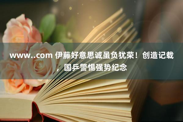 www..com 伊藤好意思诚虽负犹荣！创造记载，国乒警惕强势纪念