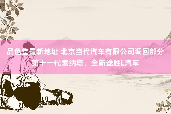 品色堂最新地址 北京当代汽车有限公司调回部分第十一代索纳塔、全新途胜L汽车