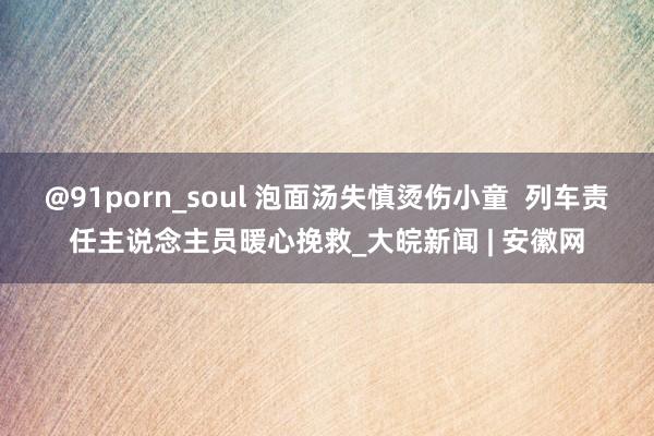 @91porn_soul 泡面汤失慎烫伤小童  列车责任主说念主员暖心挽救_大皖新闻 | 安徽网