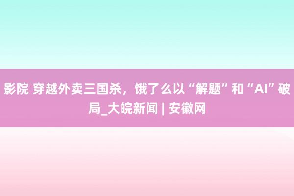影院 穿越外卖三国杀，饿了么以“解题”和“AI”破局_大皖新闻 | 安徽网