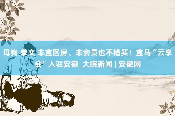 母狗 拳交 非盒区房、非会员也不错买！盒马“云享会”入驻安徽_大皖新闻 | 安徽网