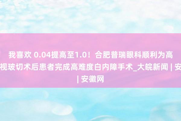 我喜欢 0.04提高至1.0！合肥普瑞眼科顺利为高度近视玻切术后患者完成高难度白内障手术_大皖新闻 | 安徽网