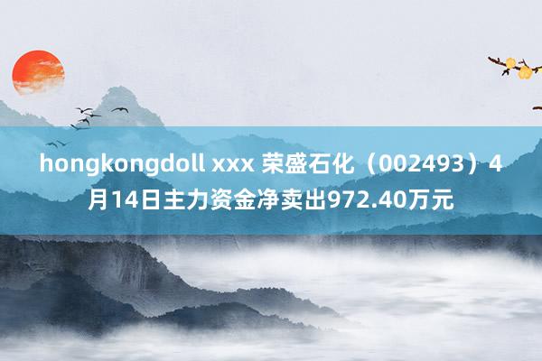 hongkongdoll xxx 荣盛石化（002493）4月14日主力资金净卖出972.40万元