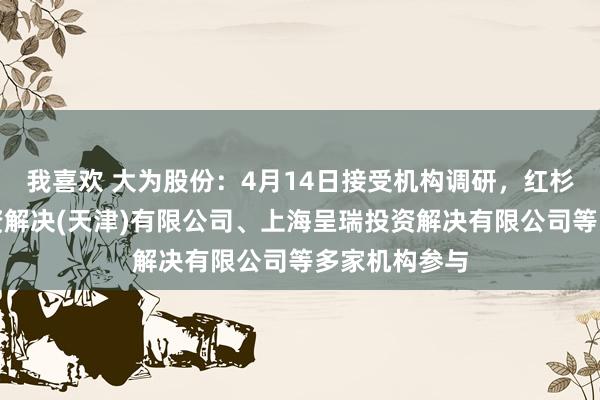 我喜欢 大为股份：4月14日接受机构调研，红杉成本股权投资解决(天津)有限公司、上海呈瑞投资解决有限公司等多家机构参与