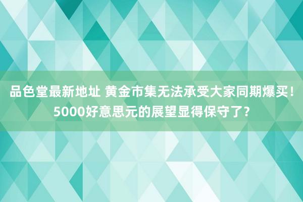 品色堂最新地址 黄金市集无法承受大家同期爆买！5000好意思元的展望显得保守了？