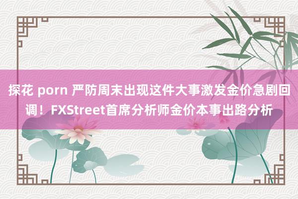 探花 porn 严防周末出现这件大事激发金价急剧回调！FXStreet首席分析师金价本事出路分析