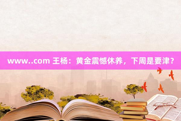 www..com 王杨：黄金震憾休养，下周是要津？