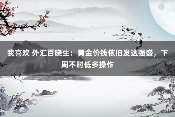 我喜欢 外汇百晓生：黄金价钱依旧发达强盛，下周不时低多操作