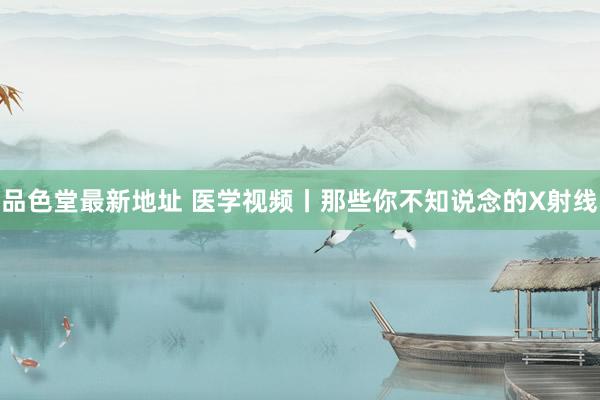 品色堂最新地址 医学视频丨那些你不知说念的X射线