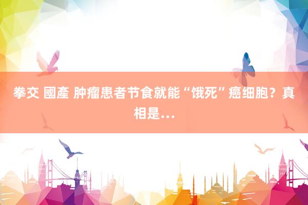 拳交 國產 肿瘤患者节食就能“饿死”癌细胞？真相是…