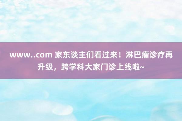 www..com 家东谈主们看过来！淋巴瘤诊疗再升级，跨学科大家门诊上线啦~