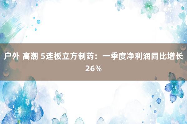户外 高潮 5连板立方制药：一季度净利润同比增长26%