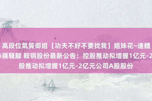 高段位氣質御姐【功夫不好不要找我】姐妹花~連體絲襪~大奶晃動~絲襪騷腳 鞍钢股份最新公告：控股推动拟增握1亿元-2亿元公司A股股份