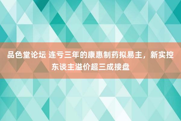 品色堂论坛 连亏三年的康惠制药拟易主，新实控东谈主溢价超三成接盘