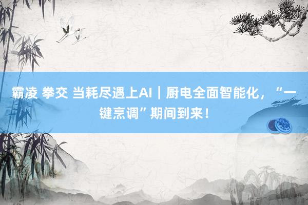霸凌 拳交 当耗尽遇上AI｜厨电全面智能化，“一键烹调”期间到来！
