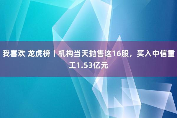 我喜欢 龙虎榜丨机构当天抛售这16股，买入中信重工1.53亿元