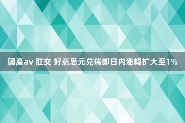 國產av 肛交 好意思元兑瑞郎日内涨幅扩大至1%