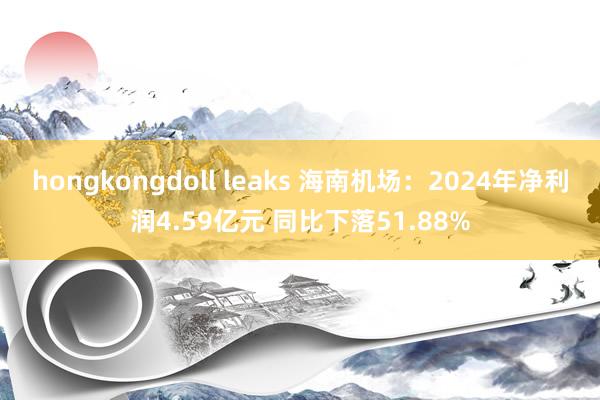 hongkongdoll leaks 海南机场：2024年净利润4.59亿元 同比下落51.88%
