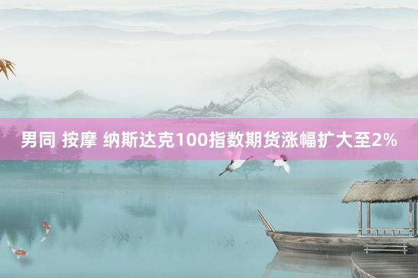 男同 按摩 纳斯达克100指数期货涨幅扩大至2%