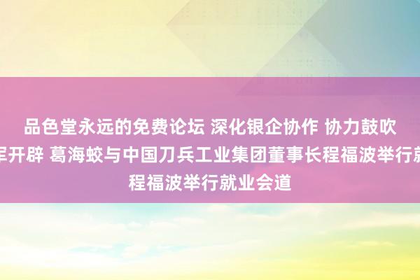品色堂永远的免费论坛 深化银企协作 协力鼓吹强国强军开辟 葛海蛟与中国刀兵工业集团董事长程福波举行就业会道