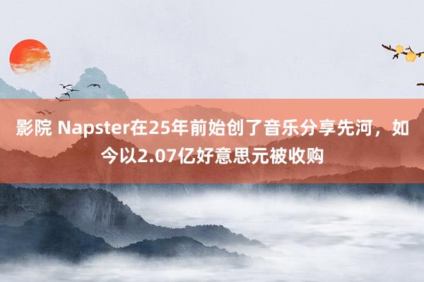 影院 Napster在25年前始创了音乐分享先河，如今以2.07亿好意思元被收购