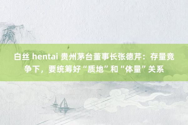 白丝 hentai 贵州茅台董事长张德芹：存量竞争下，要统筹好“质地”和“体量”关系