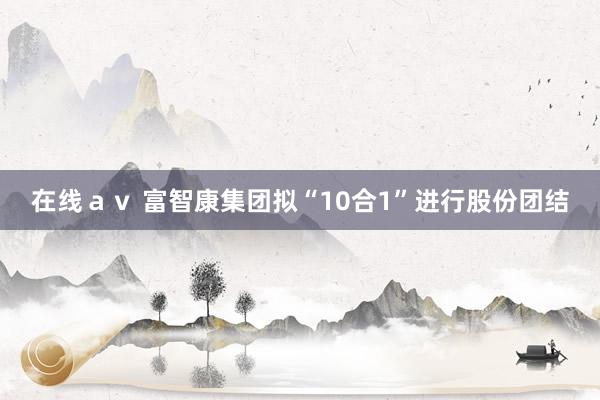 在线ａｖ 富智康集团拟“10合1”进行股份团结