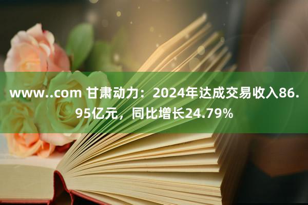 www..com 甘肃动力：2024年达成交易收入86.95亿元，同比增长24.79%