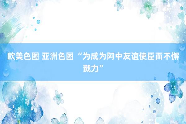 欧美色图 亚洲色图 “为成为阿中友谊使臣而不懈戮力”