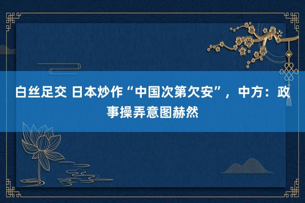 白丝足交 日本炒作“中国次第欠安”，中方：政事操弄意图赫然