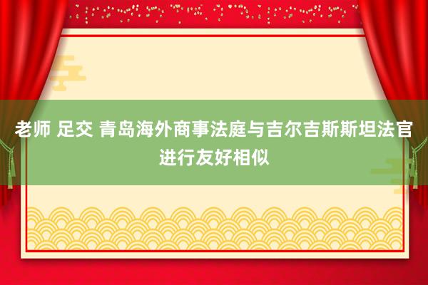 老师 足交 青岛海外商事法庭与吉尔吉斯斯坦法官进行友好相似