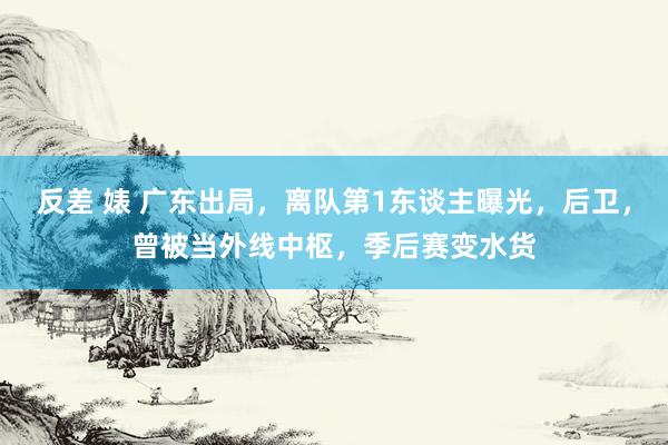 反差 婊 广东出局，离队第1东谈主曝光，后卫，曾被当外线中枢，季后赛变水货