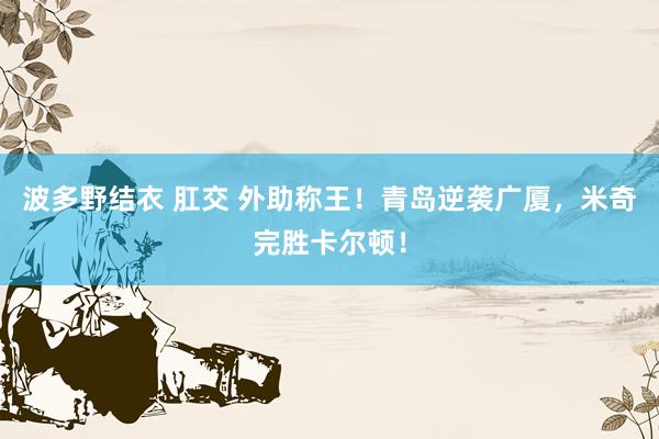 波多野结衣 肛交 外助称王！青岛逆袭广厦，米奇完胜卡尔顿！