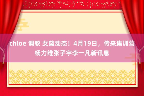 chloe 调教 女篮动态！4月19日，传来集训营杨力维张子宇李一凡新讯息