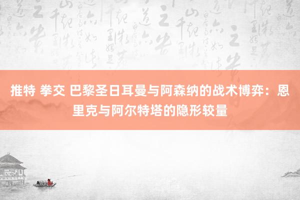 推特 拳交 巴黎圣日耳曼与阿森纳的战术博弈：恩里克与阿尔特塔的隐形较量